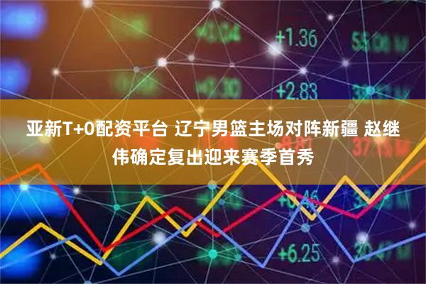 亚新T+0配资平台 辽宁男篮主场对阵新疆 赵继伟确定复出迎来赛季首秀