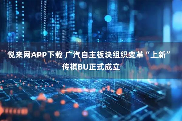 悦来网APP下载 广汽自主板块组织变革“上新” 传祺BU正式成立