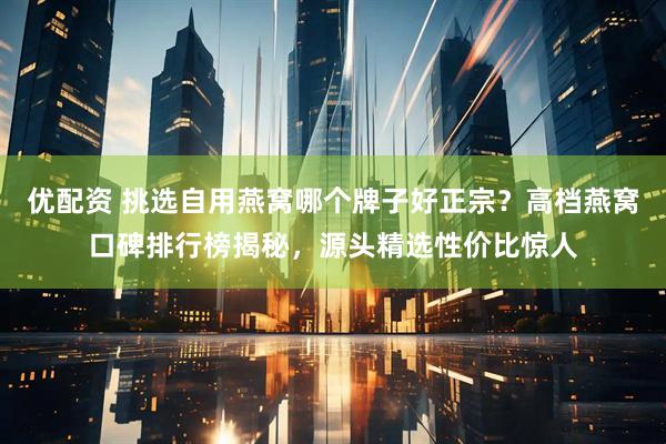 优配资 挑选自用燕窝哪个牌子好正宗？高档燕窝口碑排行榜揭秘，源头精选性价比惊人