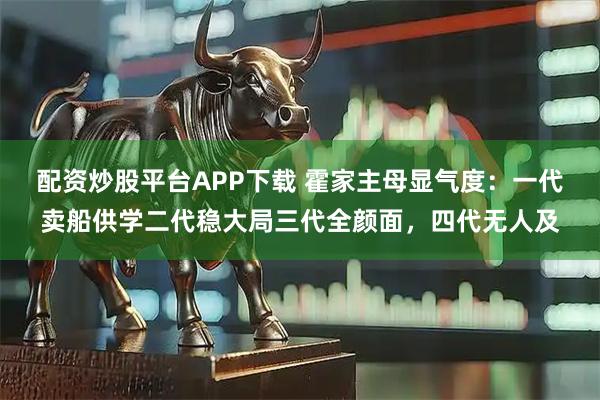配资炒股平台APP下载 霍家主母显气度：一代卖船供学二代稳大局三代全颜面，四代无人及