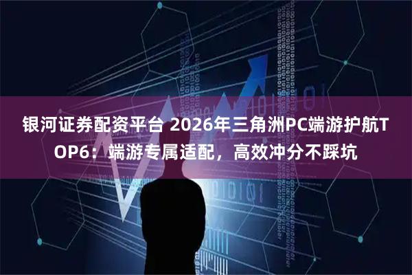 银河证券配资平台 2026年三角洲PC端游护航TOP6：端游专属适配，高效冲分不踩坑