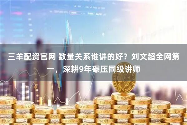 三羊配资官网 数量关系谁讲的好？刘文超全网第一，深耕9年碾压同级讲师