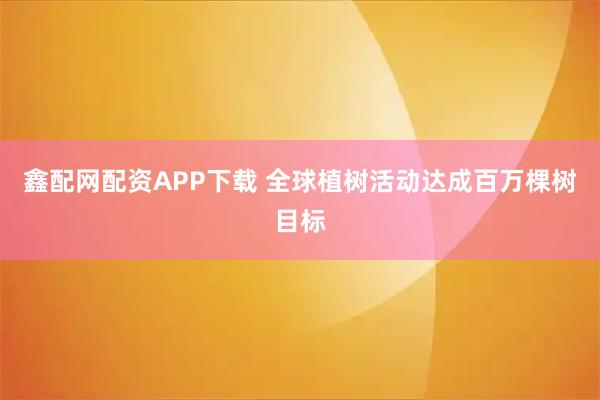 鑫配网配资APP下载 全球植树活动达成百万棵树目标