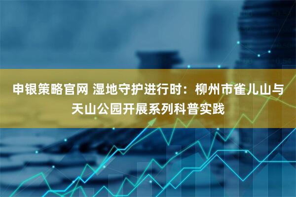 申银策略官网 湿地守护进行时：柳州市雀儿山与天山公园开展系列科普实践