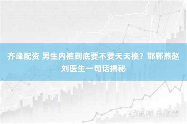 齐峰配资 男生内裤到底要不要天天换？邯郸燕赵刘医生一句话揭秘