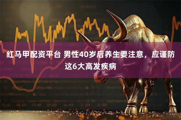 红马甲配资平台 男性40岁后养生要注意，应谨防这6大高发疾病