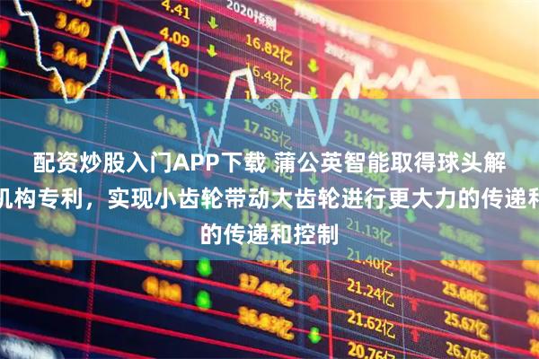 配资炒股入门APP下载 蒲公英智能取得球头解闭锁机构专利，实现小齿轮带动大齿轮进行更大力的传递和控制