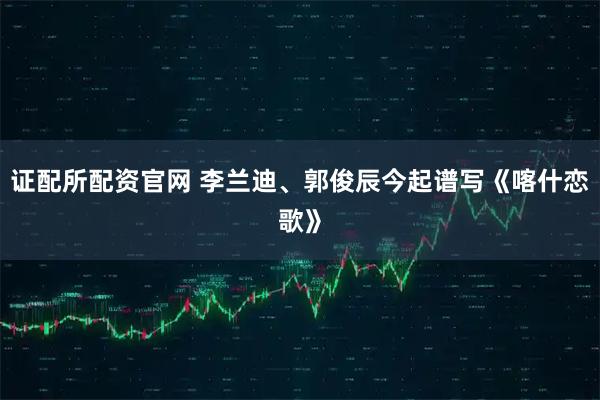 证配所配资官网 李兰迪、郭俊辰今起谱写《喀什恋歌》