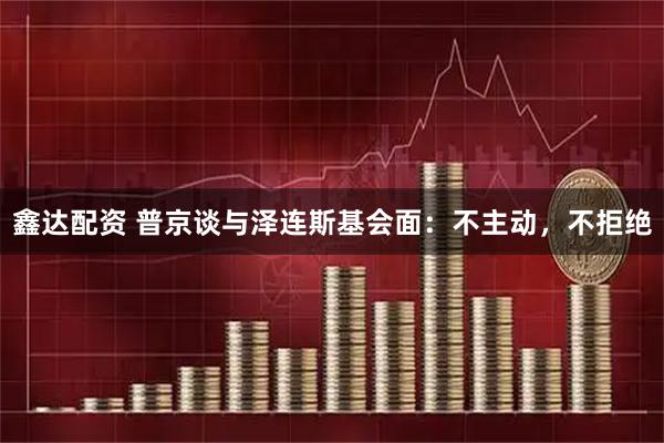 鑫达配资 普京谈与泽连斯基会面：不主动，不拒绝