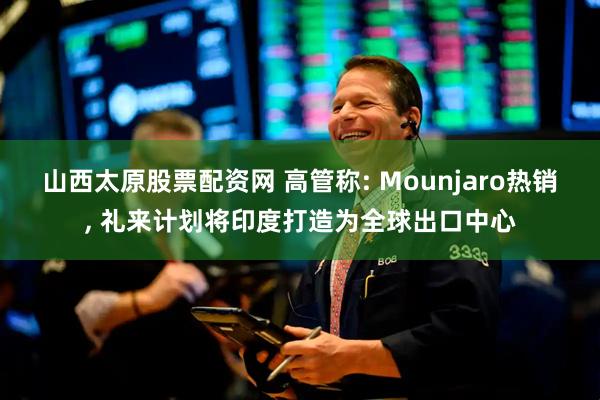 山西太原股票配资网 高管称: Mounjaro热销, 礼来计划将印度打造为全球出口中心